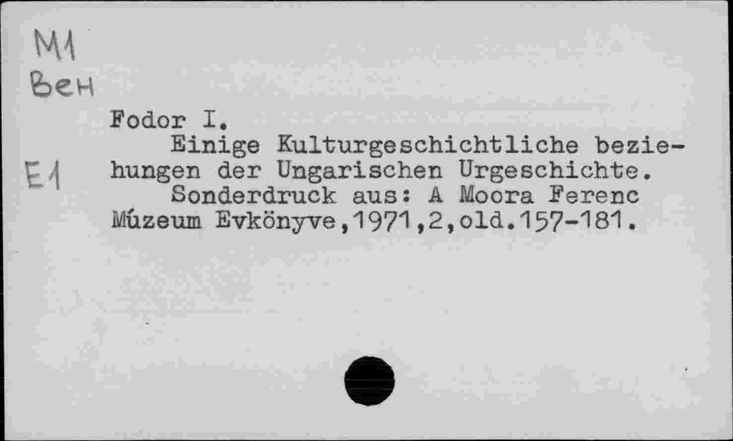 ﻿mv
Ьен
Fodor I.
Einige Kulturgeschichtliche bezie : I hungen der Ungarischen Urgeschichte.
Sonderdruck aus: A Moora Ferenc Muzeum Evkönyve,1971 ,2,old. 157-181.